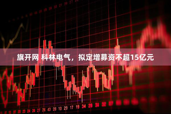 旗开网 科林电气，拟定增募资不超15亿元
