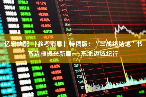 亿宏快配 【参考消息】特稿版：“二战终结地”书写边疆振兴新篇——东北边城纪行