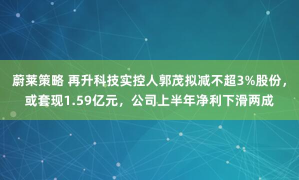 蔚莱策略 再升科技实控人郭茂拟减不超3%股份，或套现1.59亿元，公司上半年净利下滑两成