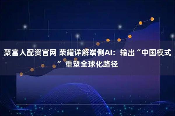 聚富人配资官网 荣耀详解端侧AI：输出“中国模式” 重塑全球化路径