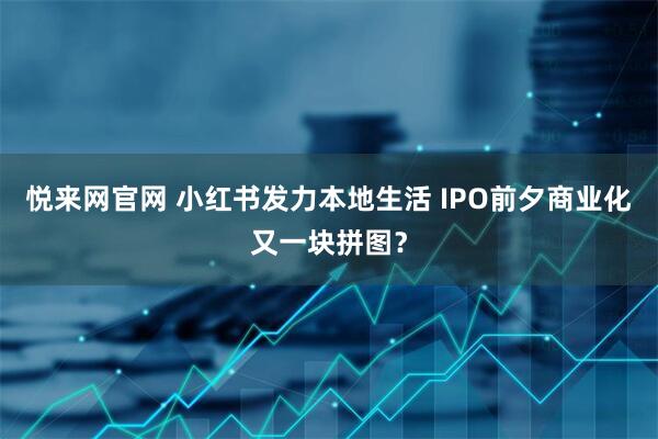 悦来网官网 小红书发力本地生活 IPO前夕商业化又一块拼图？