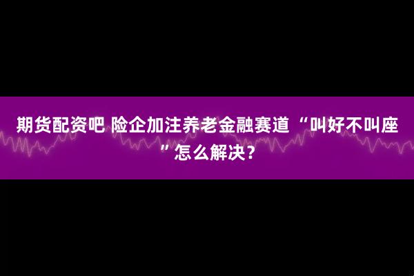 期货配资吧 险企加注养老金融赛道 “叫好不叫座”怎么解决？