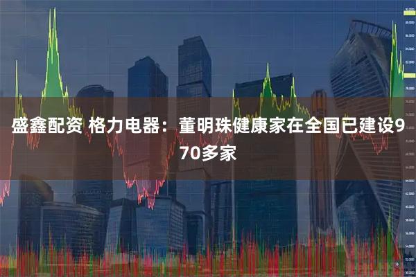 盛鑫配资 格力电器：董明珠健康家在全国已建设970多家