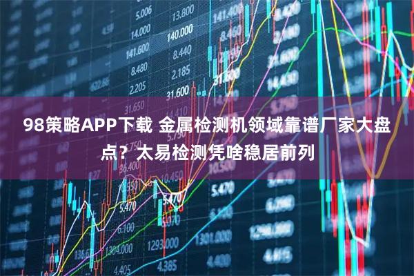 98策略APP下载 金属检测机领域靠谱厂家大盘点？太易检测凭啥稳居前列