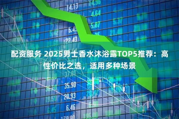 配资服务 2025男士香水沐浴露TOP5推荐：高性价比之选，适用多种场景