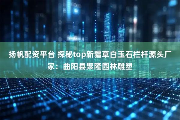 扬帆配资平台 探秘top新疆草白玉石栏杆源头厂家：曲阳县聚隆园林雕塑