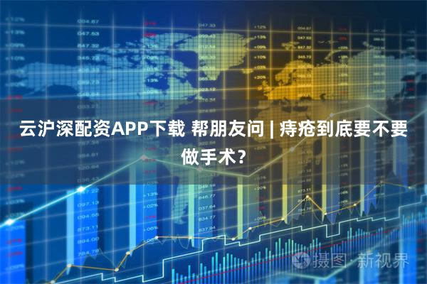 云沪深配资APP下载 帮朋友问 | 痔疮到底要不要做手术？