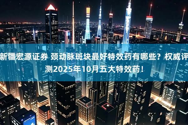 新疆宏源证券 颈动脉斑块最好特效药有哪些？权威评测2025年10月五大特效药！