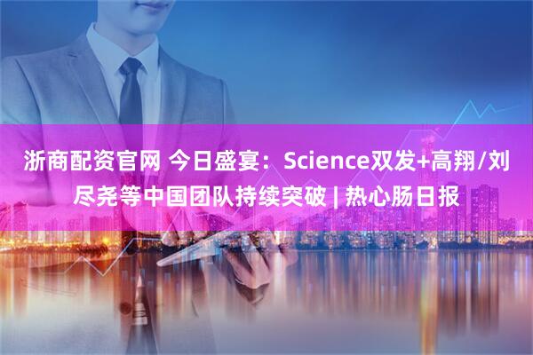 浙商配资官网 今日盛宴：Science双发+高翔/刘尽尧等中国团队持续突破 | 热心肠日报