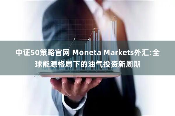 中证50策略官网 Moneta Markets外汇:全球能源格局下的油气投资新周期