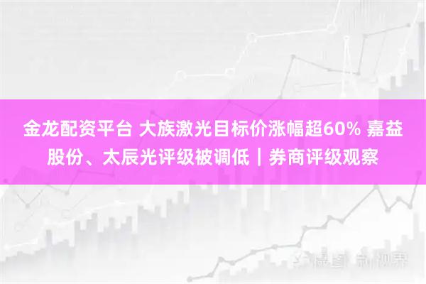 金龙配资平台 大族激光目标价涨幅超60% 嘉益股份、太辰光评级被调低｜券商评级观察