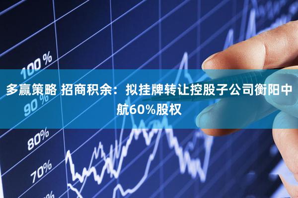 多赢策略 招商积余：拟挂牌转让控股子公司衡阳中航60%股权