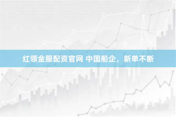 红领金服配资官网 中国船企，新单不断