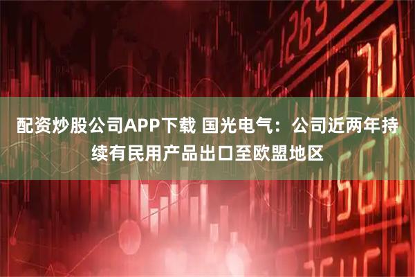 配资炒股公司APP下载 国光电气：公司近两年持续有民用产品出口至欧盟地区