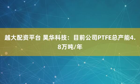 越大配资平台 昊华科技：目前公司PTFE总产能4.8万吨/年