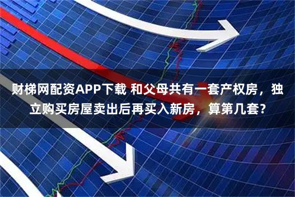 财梯网配资APP下载 和父母共有一套产权房，独立购买房屋卖出后再买入新房，算第几套？