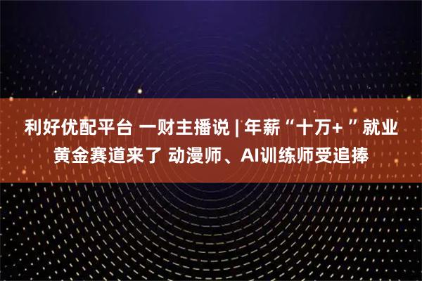 利好优配平台 一财主播说 | 年薪“十万+ ”就业黄金赛道来了 动漫师、AI训练师受追捧