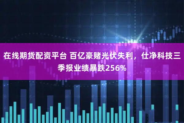 在线期货配资平台 百亿豪赌光伏失利，仕净科技三季报业绩暴跌256%
