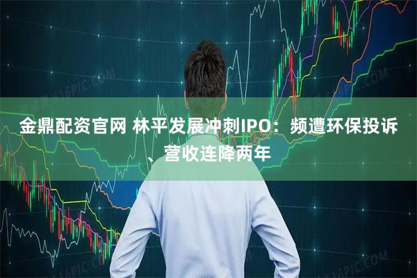 金鼎配资官网 林平发展冲刺IPO：频遭环保投诉、营收连降两年
