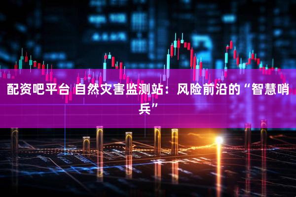 配资吧平台 自然灾害监测站：风险前沿的“智慧哨兵”