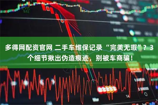 多得网配资官网 二手车维保记录 “完美无瑕”？3 个细节揪出伪造痕迹，别被车商骗！
