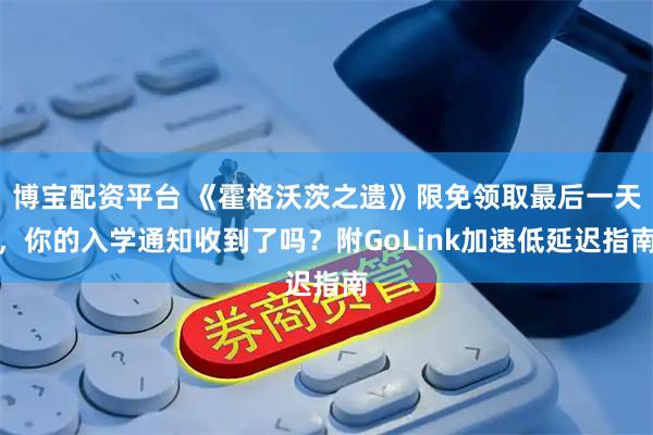 博宝配资平台 《霍格沃茨之遗》限免领取最后一天，你的入学通知收到了吗？附GoLink加速低延迟指南