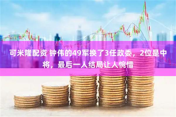 可米隆配资 钟伟的49军换了3任政委，2位是中将，最后一人结局让人惋惜