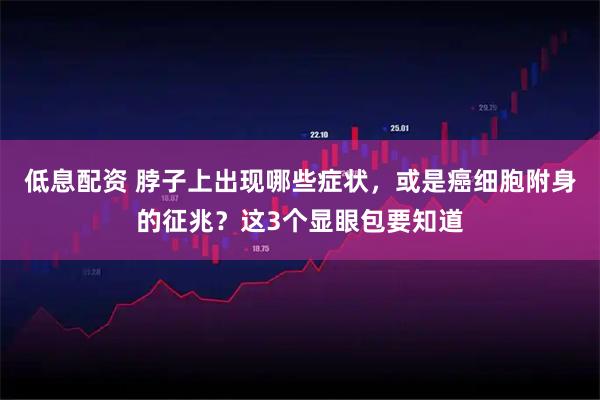 低息配资 脖子上出现哪些症状，或是癌细胞附身的征兆？这3个显眼包要知道