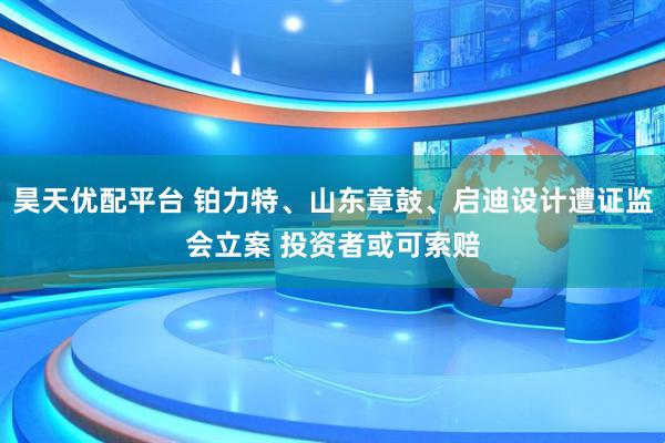 昊天优配平台 铂力特、山东章鼓、启迪设计遭证监会立案 投资者或可索赔