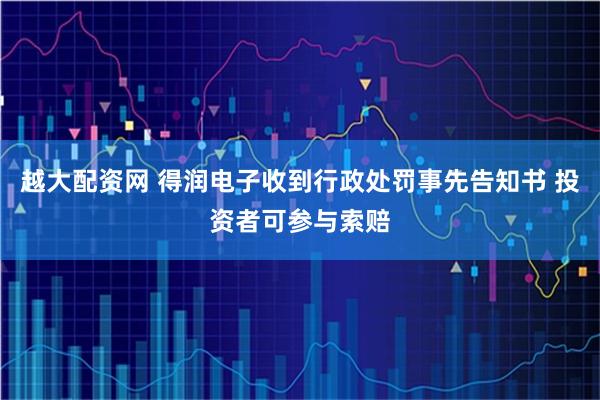 越大配资网 得润电子收到行政处罚事先告知书 投资者可参与索赔
