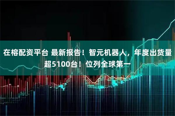 在榕配资平台 最新报告！智元机器人，年度出货量超5100台！位列全球第一