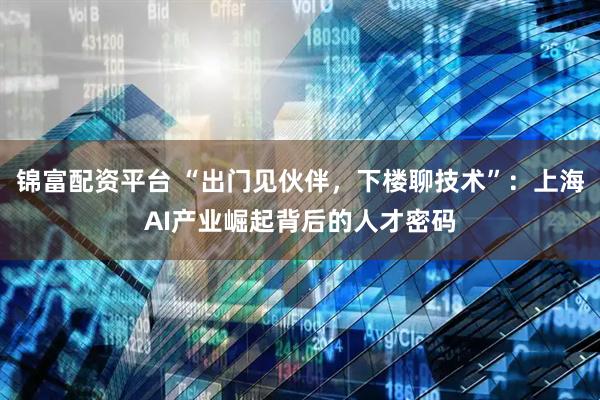 锦富配资平台 “出门见伙伴，下楼聊技术”：上海AI产业崛起背后的人才密码