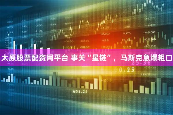 太原股票配资网平台 事关“星链”，马斯克急爆粗口