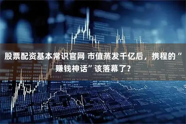 股票配资基本常识官网 市值蒸发千亿后，携程的“赚钱神话”该落幕了？
