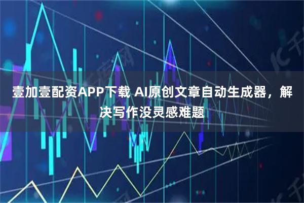 壹加壹配资APP下载 AI原创文章自动生成器，解决写作没灵感难题