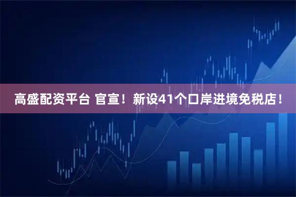 高盛配资平台 官宣！新设41个口岸进境免税店！