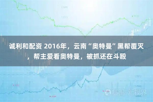 诚利和配资 2016年，云南“奥特曼”黑帮覆灭，帮主爱看奥特曼，被抓还在斗殴