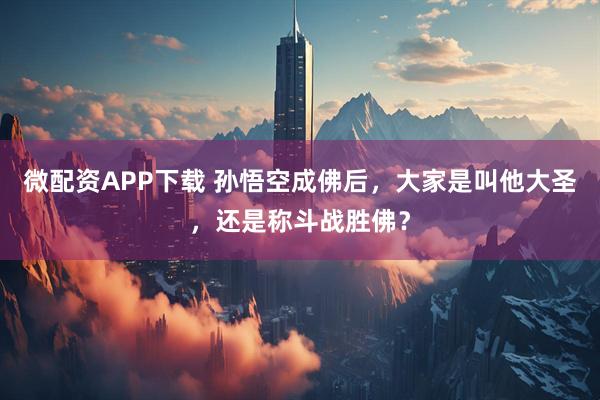 微配资APP下载 孙悟空成佛后，大家是叫他大圣，还是称斗战胜佛？