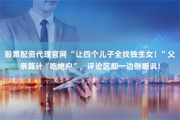 股票配资代理官网 “让四个儿子全找独生女！”父亲算计“吃绝户”，评论区却一边倒嘲讽！