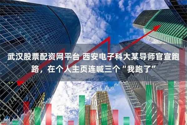 武汉股票配资网平台 西安电子科大某导师官宣跑路，在个人主页连喊三个“我跑了”