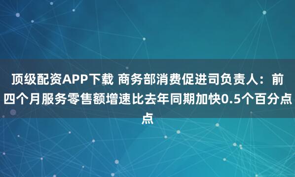 顶级配资APP下载 商务部消费促进司负责人：前四个月服务零售额增速比去年同期加快0.5个百分点