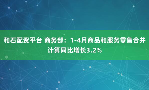 和石配资平台 商务部：1-4月商品和服务零售合并计算同比增长3.2%