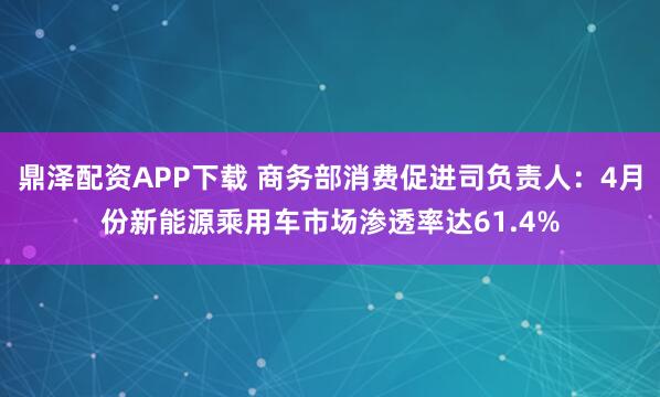 鼎泽配资APP下载 商务部消费促进司负责人：4月份新能源乘用车市场渗透率达61.4%